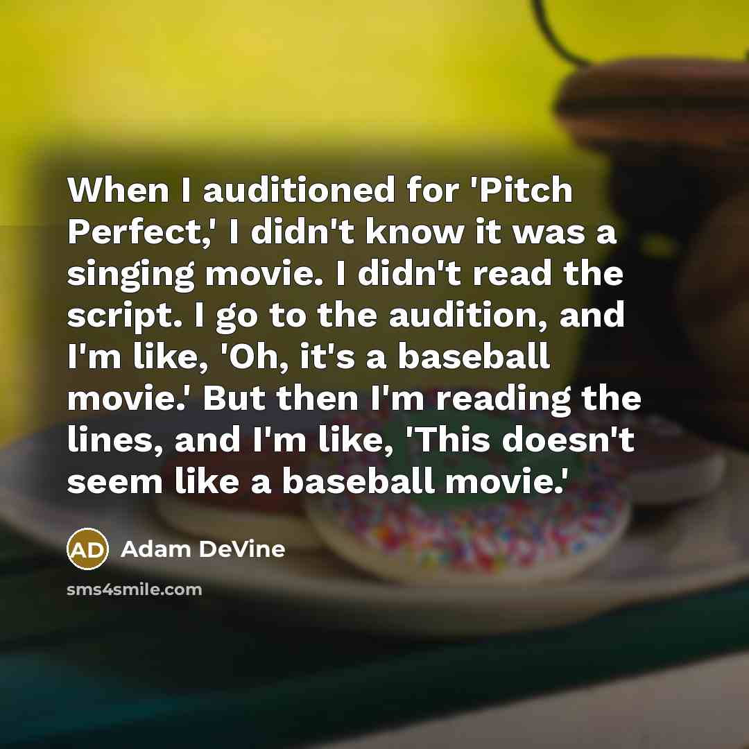 “When I auditioned for 'Pitch Perfect,' I didn't know it was a singing movie. I didn't read the script. I go to the audition, and I'm like, 'Oh, it's a baseball movie.' But then I'm reading the lines, and I'm like, 'This doesn't seem like a baseball movie.'” quote by Adam DeVine