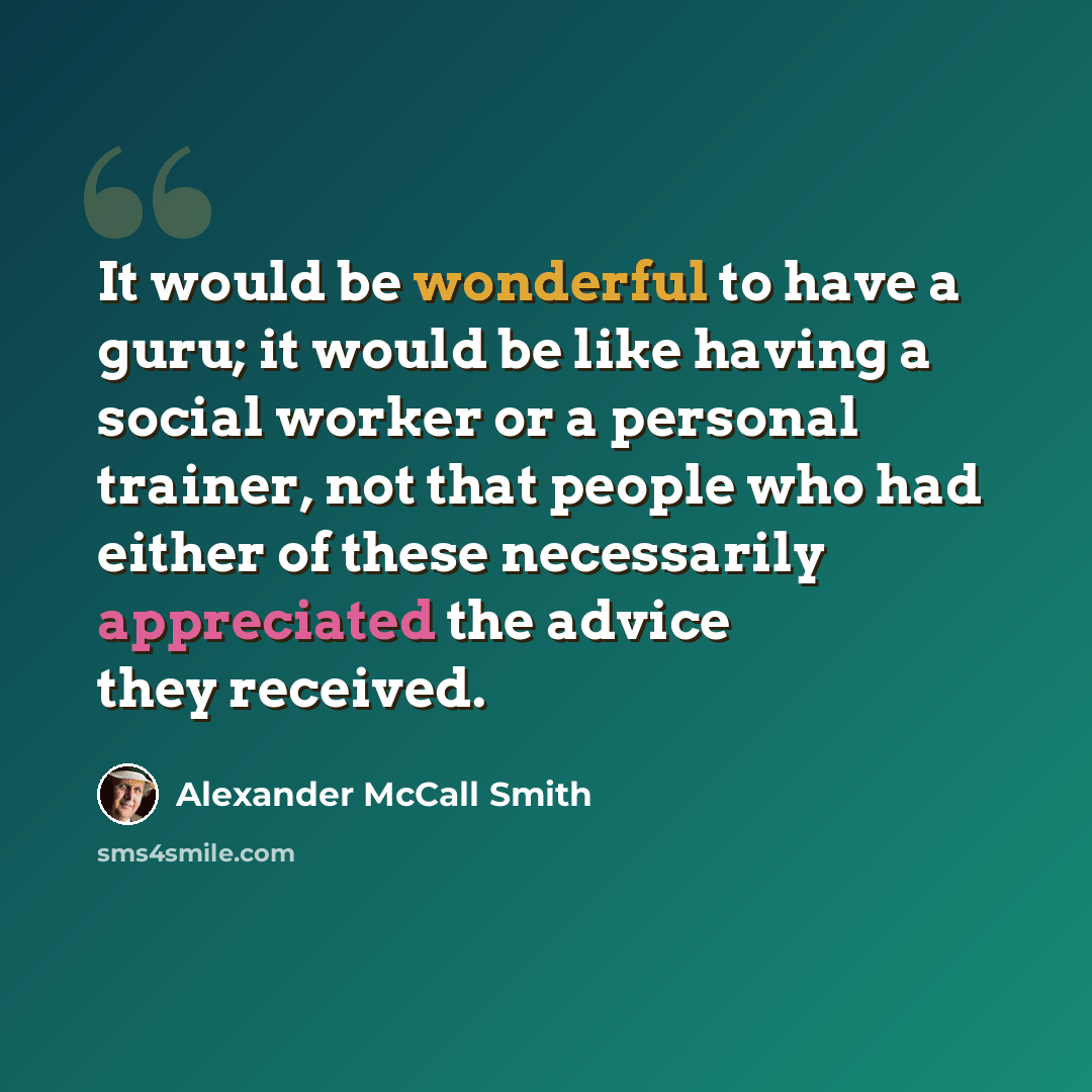 “It would be wonderful to have a guru; it would be like having a social worker or a personal trainer, not that people who had either of these necessarily appreciated the advice they received.” quote by Alexander McCall Smith