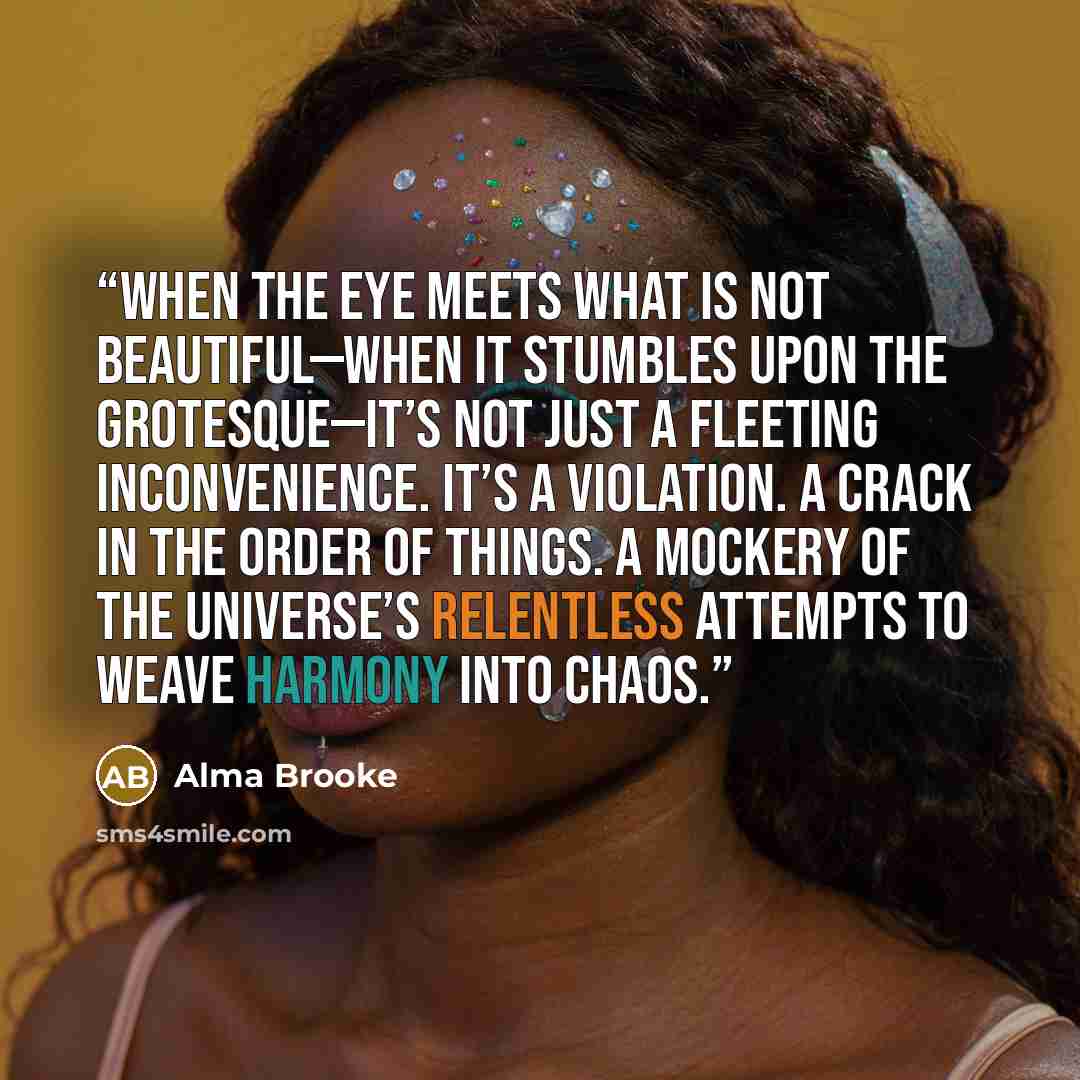 “When the eye meets what is not beautiful—when it stumbles upon the grotesque—it’s not just a fleeting inconvenience. It’s a violation. A crack in the order of things. A mockery of the universe’s relentless attempts to weave harmony into chaos.” quote by Alma Brooke