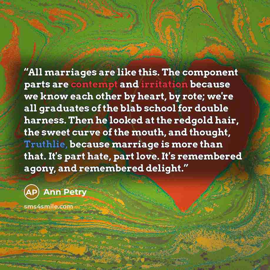 “All marriages are like this. The component parts are contempt and irritation because we know each other by heart, by rote; we're all graduates of the blab school for double harness. Then he looked at the redgold hair, the sweet curve of the mouth, and thought, Truthlie, because marriage is more…” quote by Ann Petry