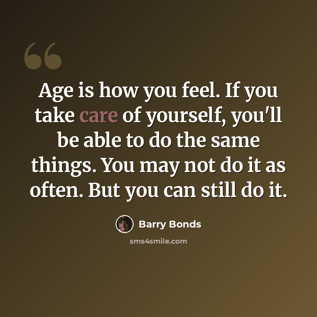 “Age is how you feel. If you take care of yourself, you'll be able to do the same things. You may not do it as often. But you can still do it.” quote by Barry Bonds