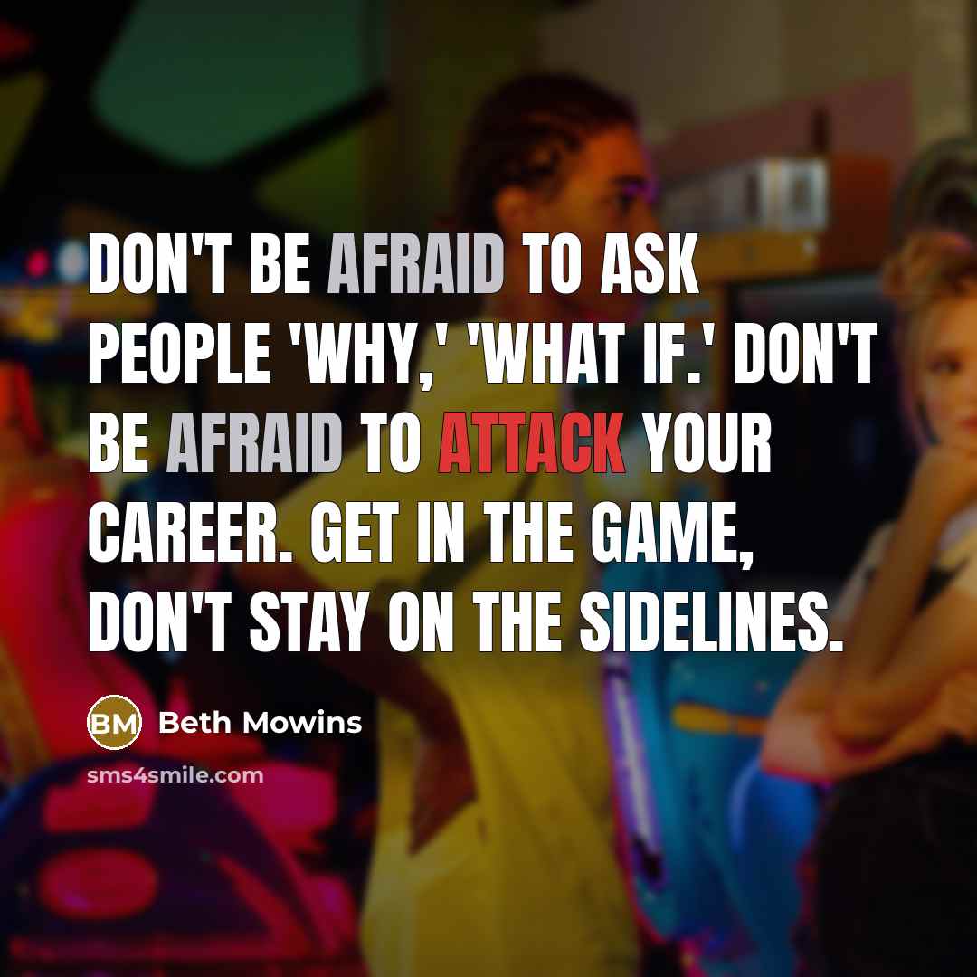 “Don't be afraid to ask people 'why,' 'what if.' Don't be afraid to attack your career. Get in the game, don't stay on the sidelines.” quote by Beth Mowins