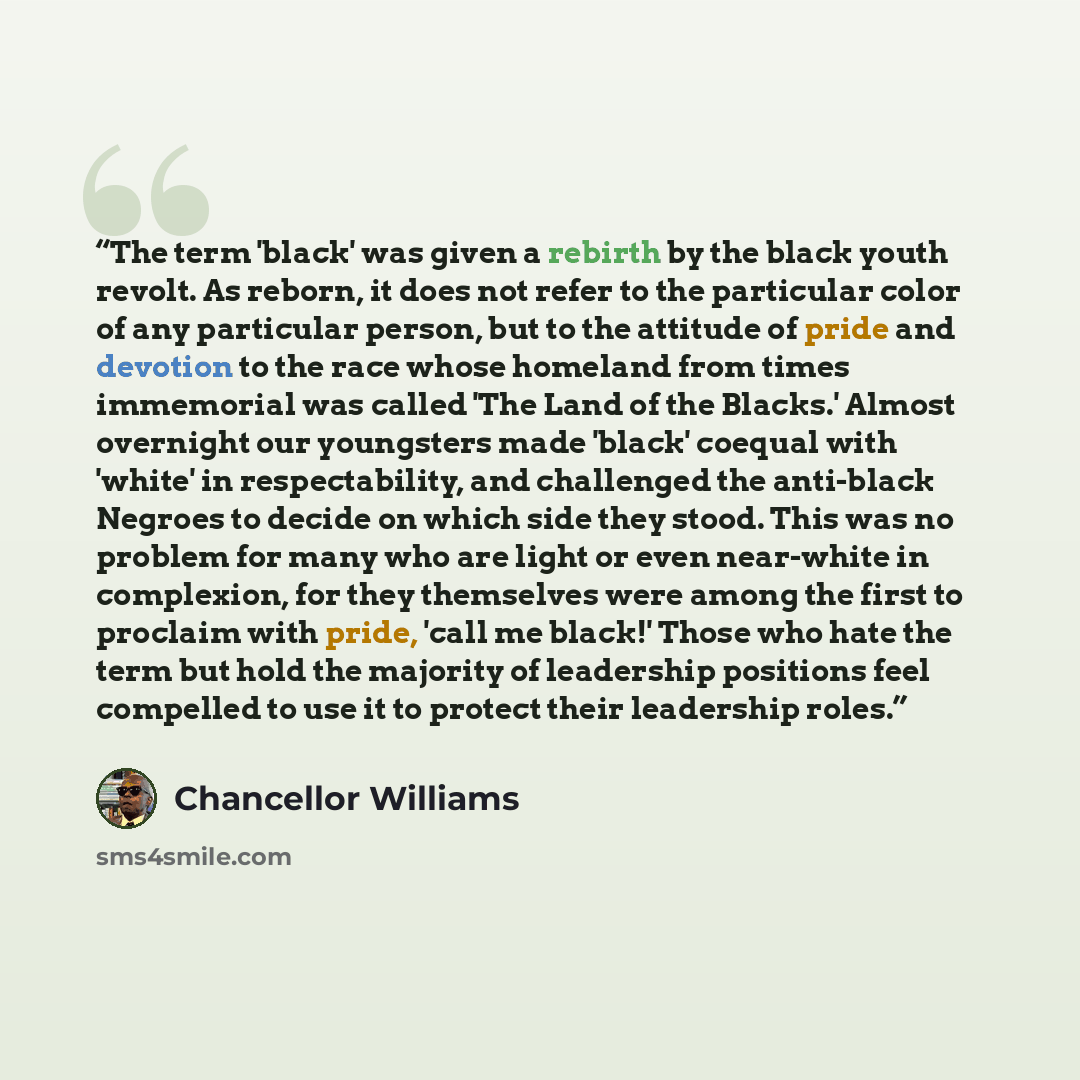 “The term 'black' was given a rebirth by the black youth revolt. As reborn, it does not refer to the particular color of any particular person, but to the attitude of pride and devotion to the race whose homeland from times immemorial was called 'The Land of the Blacks.' Almost overnight our…” quote by Chancellor Williams