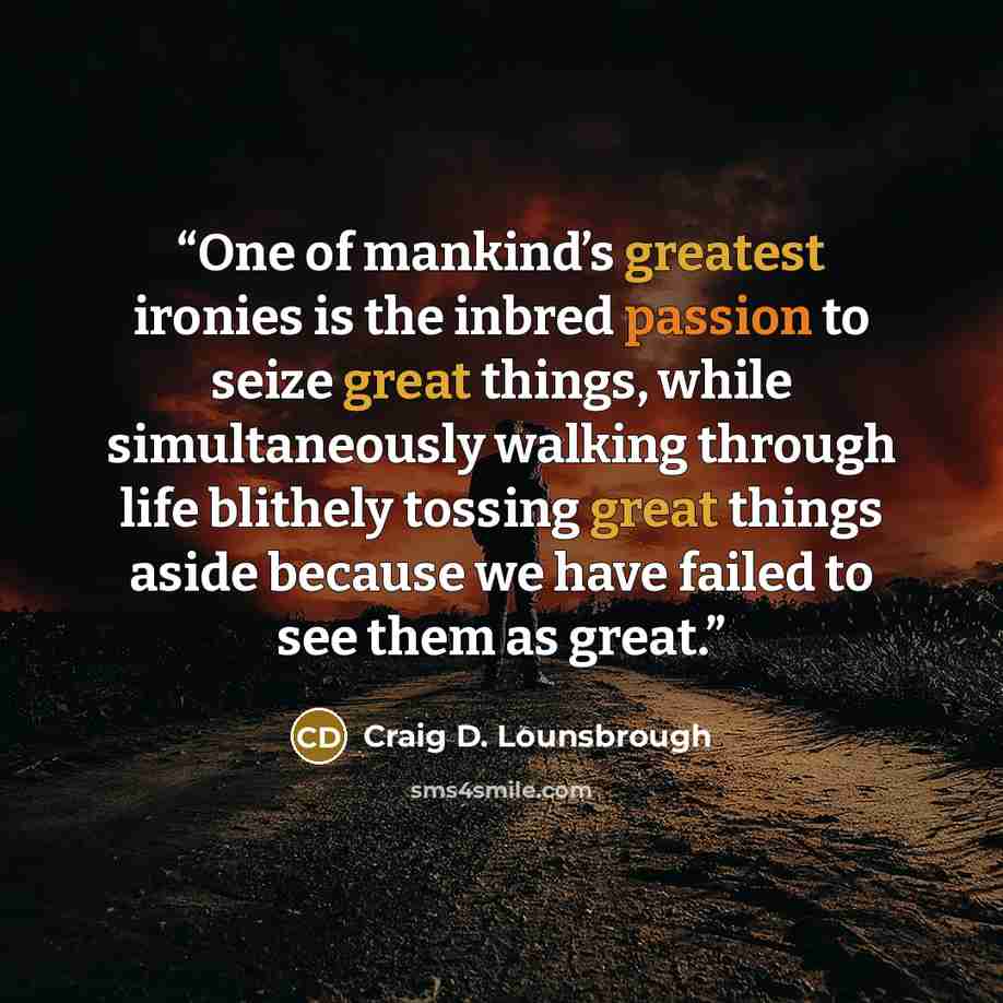 “One of mankind’s greatest ironies is the inbred passion to seize great things, while simultaneously walking through life blithely tossing great things aside because we have failed to see them as great.” quote by Craig D. Lounsbrough