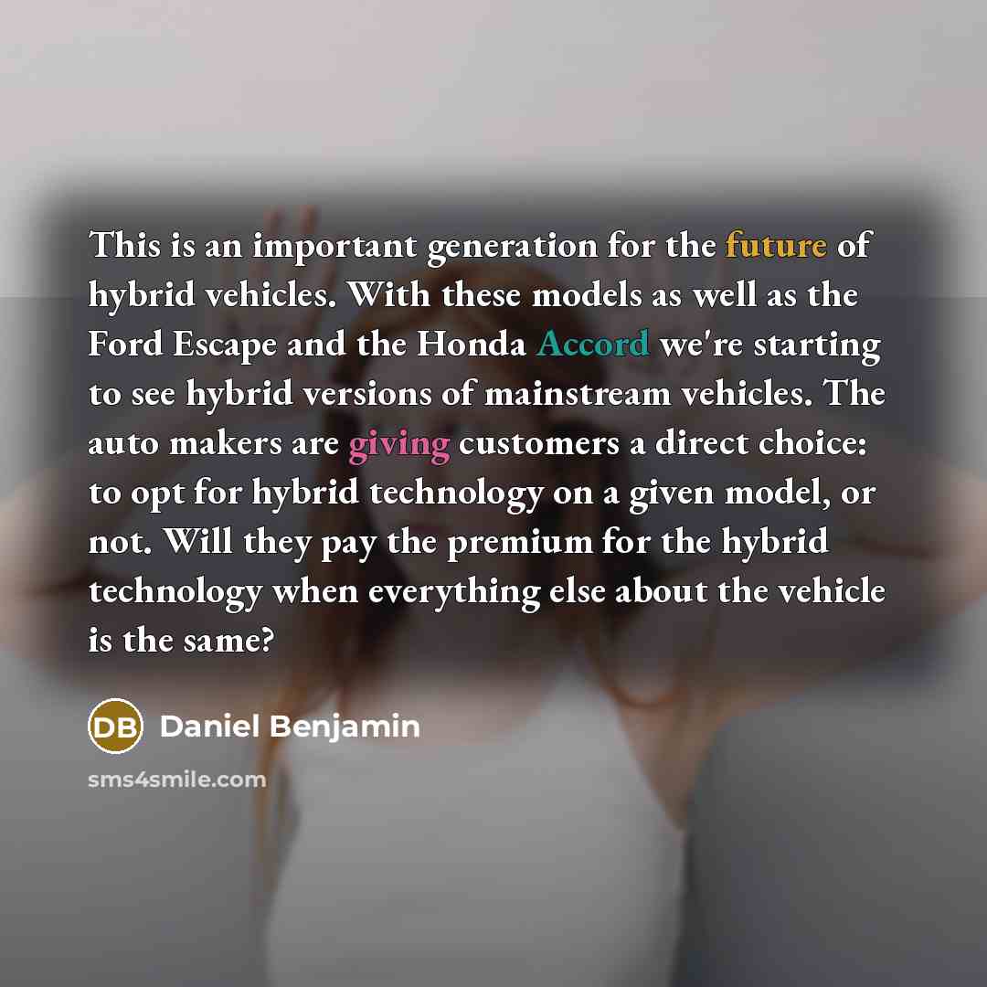 “This is an important generation for the future of hybrid vehicles. With these models as well as the Ford Escape and the Honda Accord we're starting to see hybrid versions of mainstream vehicles. The auto makers are giving customers a direct choice: to opt for hybrid technology on a given model, or…” quote by Daniel Benjamin