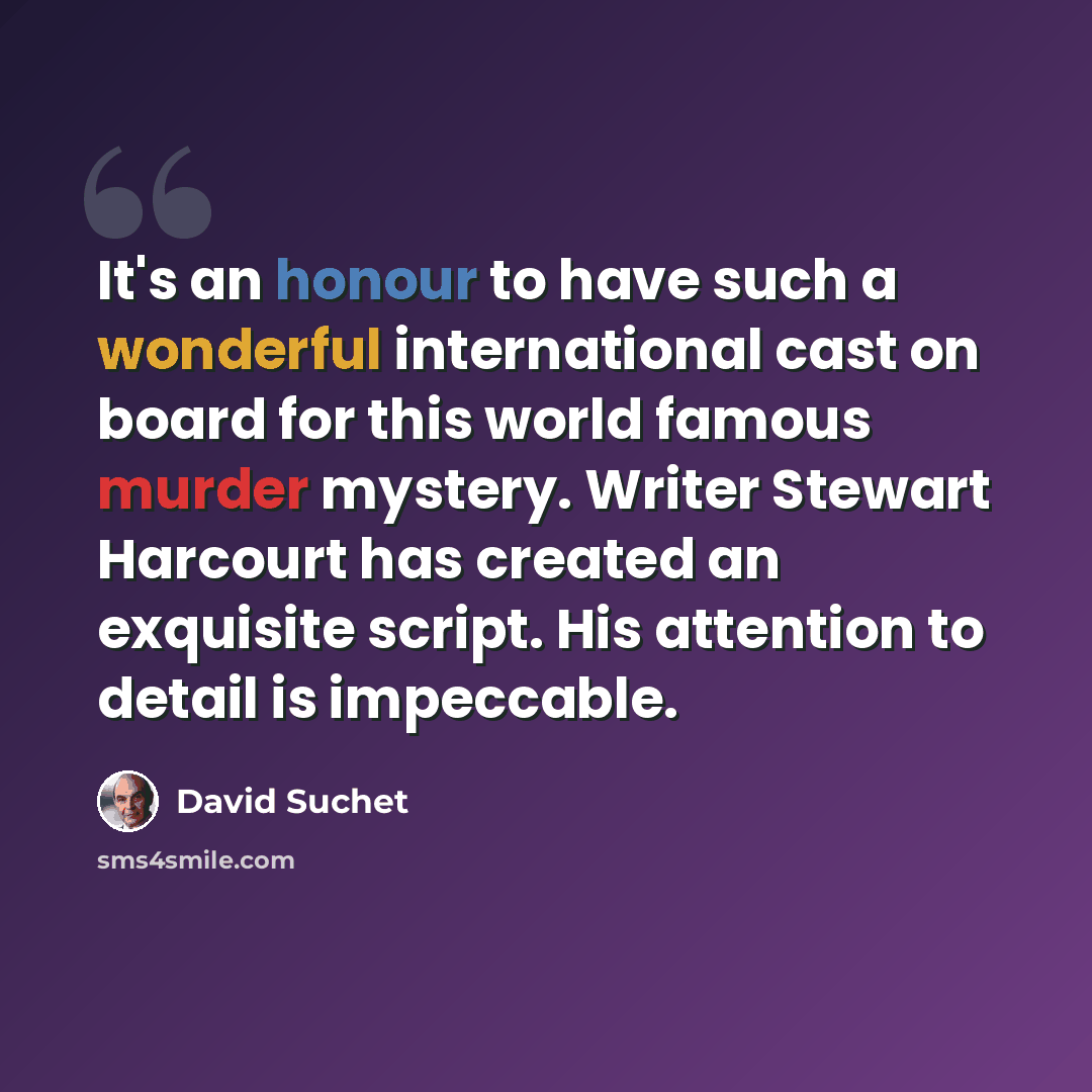 “It's an honour to have such a wonderful international cast on board for this world famous murder mystery. Writer Stewart Harcourt has created an exquisite script. His attention to detail is impeccable.” quote by David Suchet