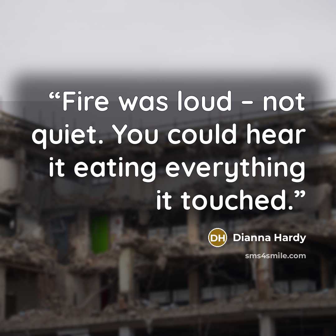 “Fire was loud – not quiet. You could hear it eating everything it touched.” quote by Dianna Hardy