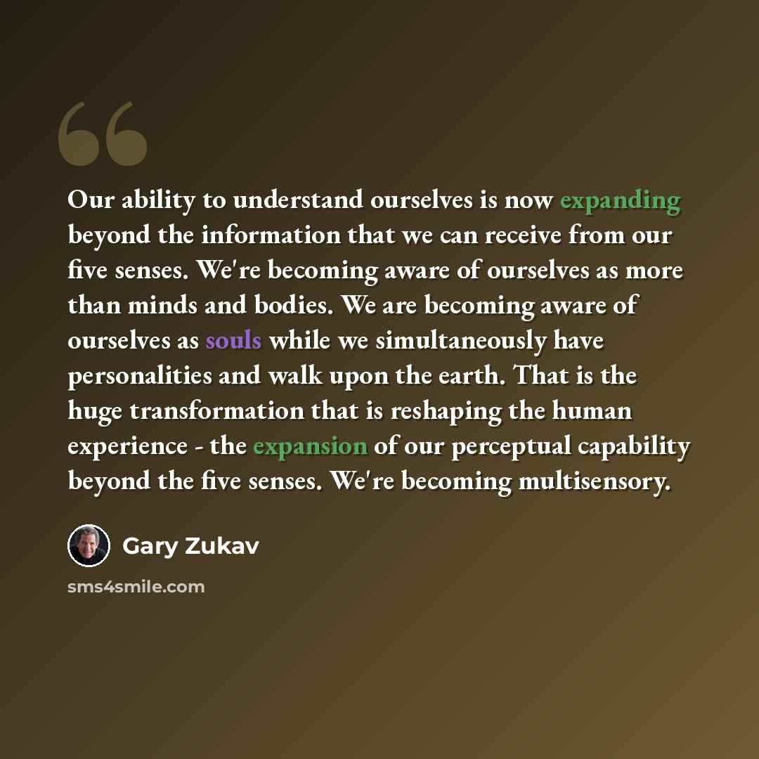“Our ability to understand ourselves is now expanding beyond the information that we can receive from our five senses. We're becoming aware of ourselves as more than minds and bodies. We are becoming aware of ourselves as souls while we simultaneously have personalities and walk upon the earth…” quote by Gary Zukav