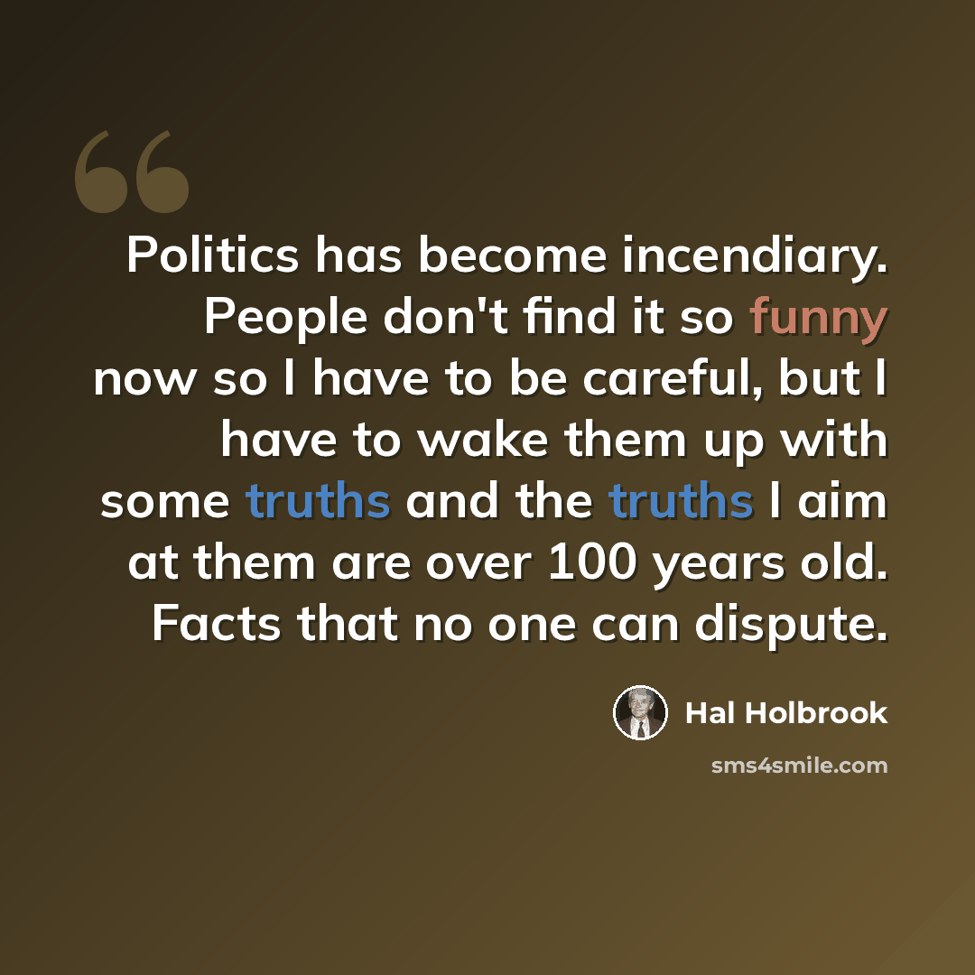 “Politics has become incendiary. People don't find it so funny now so I have to be careful, but I have to wake them up with some truths and the truths I aim at them are over 100 years old. Facts that no one can dispute.” quote by Hal Holbrook
