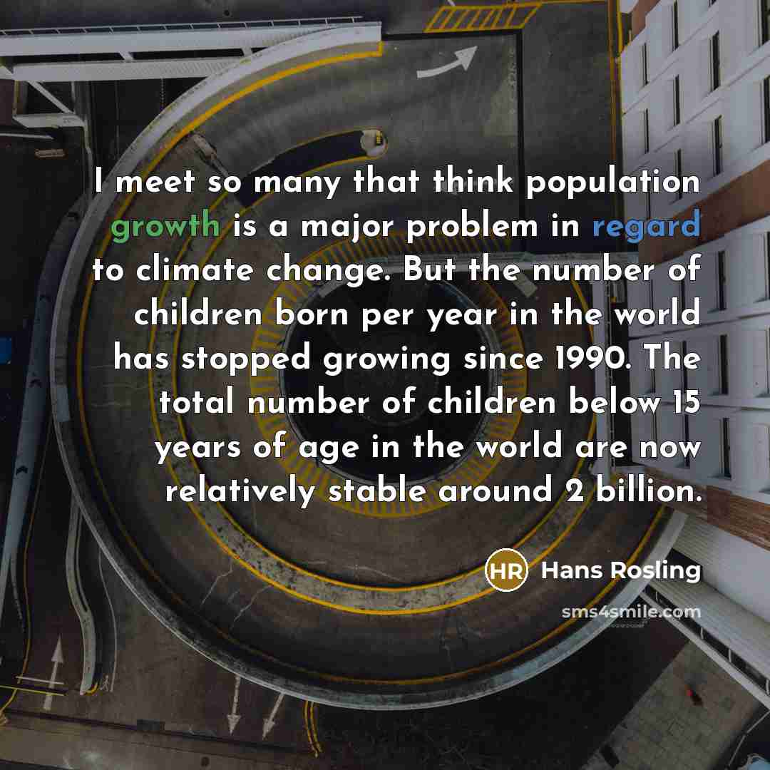 “I meet so many that think population growth is a major problem in regard to climate change. But the number of children born per year in the world has stopped growing since 1990. The total number of children below 15 years of age in the world are now relatively stable around 2 billion.” quote by Hans Rosling