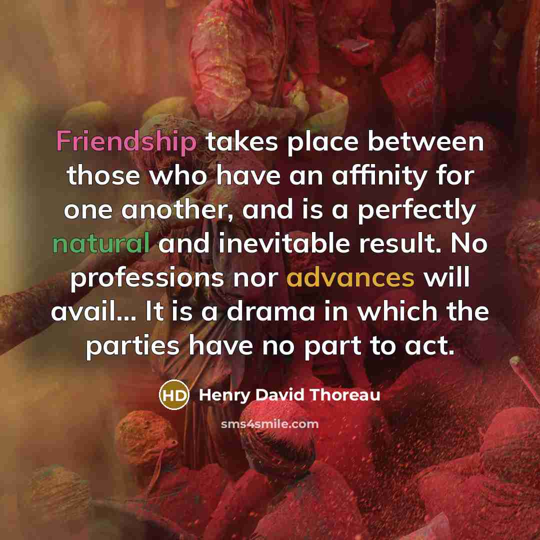 “Friendship takes place between those who have an affinity for one another, and is a perfectly natural and inevitable result. No professions nor advances will avail… It is a drama in which the parties have no part to act.” quote by Henry David Thoreau