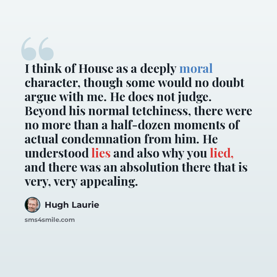 “I think of House as a deeply moral character, though some would no doubt argue with me. He does not judge. Beyond his normal tetchiness, there were no more than a half-dozen moments of actual condemnation from him. He understood lies and also why you lied, and there was an absolution there that is…” quote by Hugh Laurie
