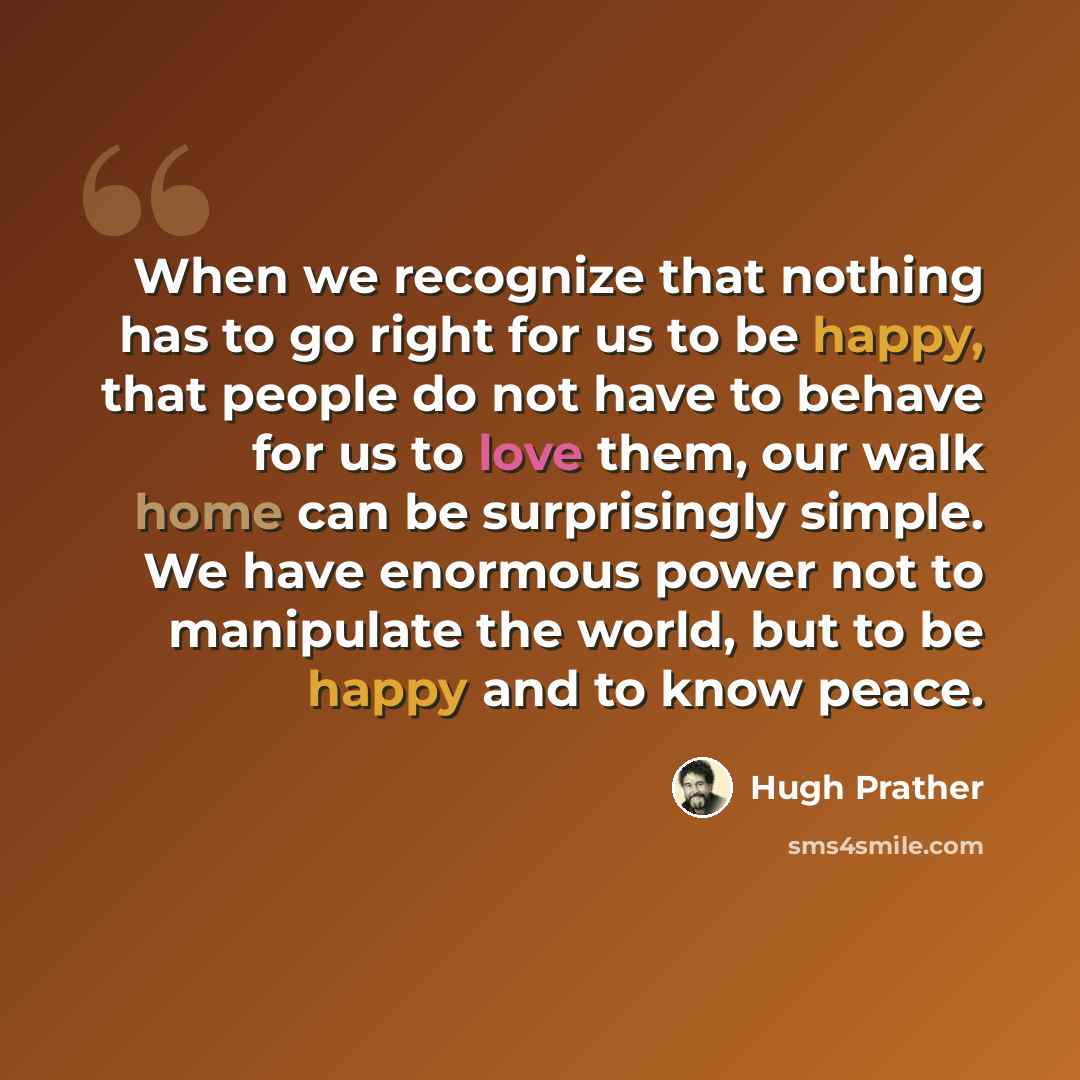 “When we recognize that nothing has to go right for us to be happy, that people do not have to behave for us to love them, our walk home can be surprisingly simple. We have enormous power not to manipulate the world, but to be happy and to know peace.” quote by Hugh Prather