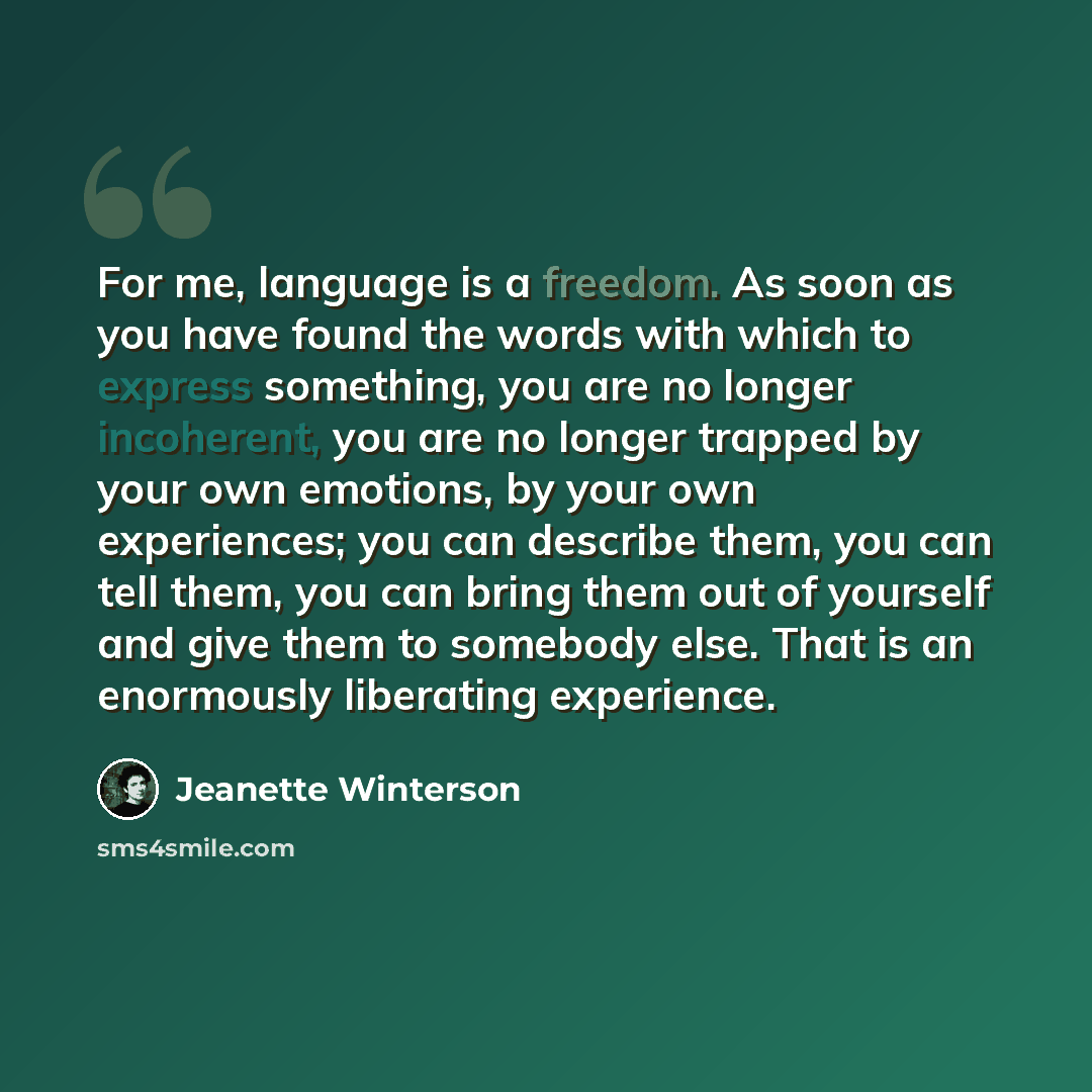 “For me, language is a freedom. As soon as you have found the words with which to express something, you are no longer incoherent, you are no longer trapped by your own emotions, by your own experiences; you can describe them, you can tell them, you can bring them out of yourself and give them to…” quote by Jeanette Winterson