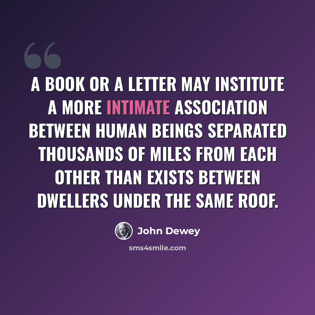 “A book or a letter may institute a more intimate association between human beings separated thousands of miles from each other than exists between dwellers under the same roof.” quote by John Dewey
