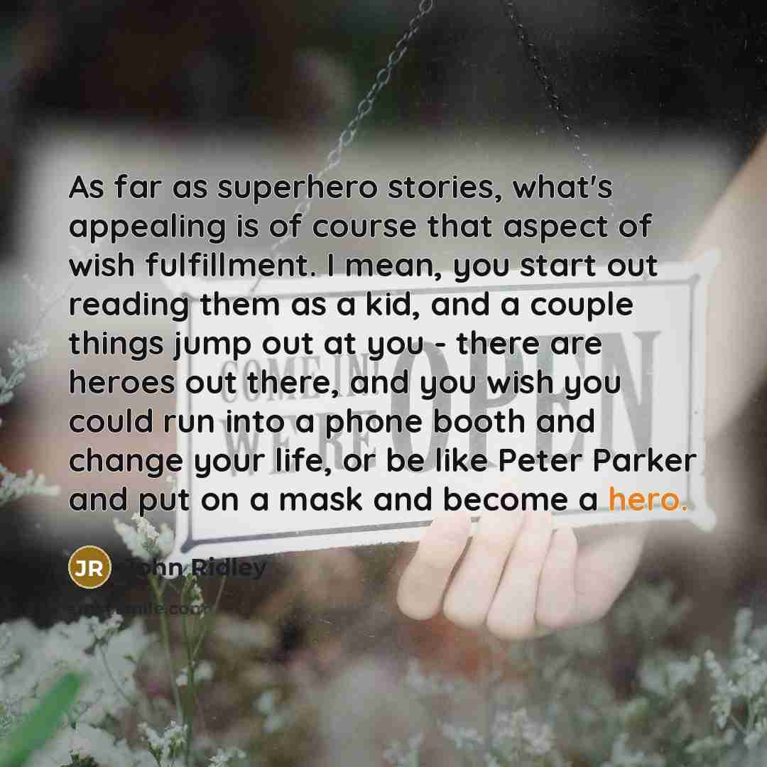 “As far as superhero stories, what's appealing is of course that aspect of wish fulfillment. I mean, you start out reading them as a kid, and a couple things jump out at you - there are heroes out there, and you wish you could run into a phone booth and change your life, or be like Peter Parker and…” quote by John Ridley
