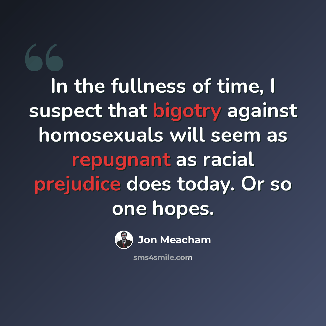“In the fullness of time, I suspect that bigotry against homosexuals will seem as repugnant as racial prejudice does today. Or so one hopes.” quote by Jon Meacham