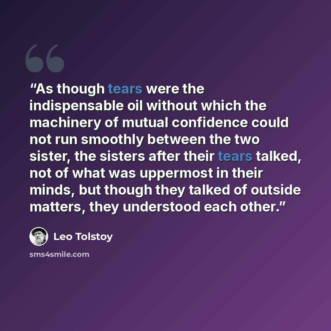 “As though tears were the indispensable oil without which the machinery of mutual confidence could not run smoothly between the two sister, the sisters after their tears talked, not of what was uppermost in their minds, but though they talked of outside matters, they understood each other.” quote by Leo Tolstoy