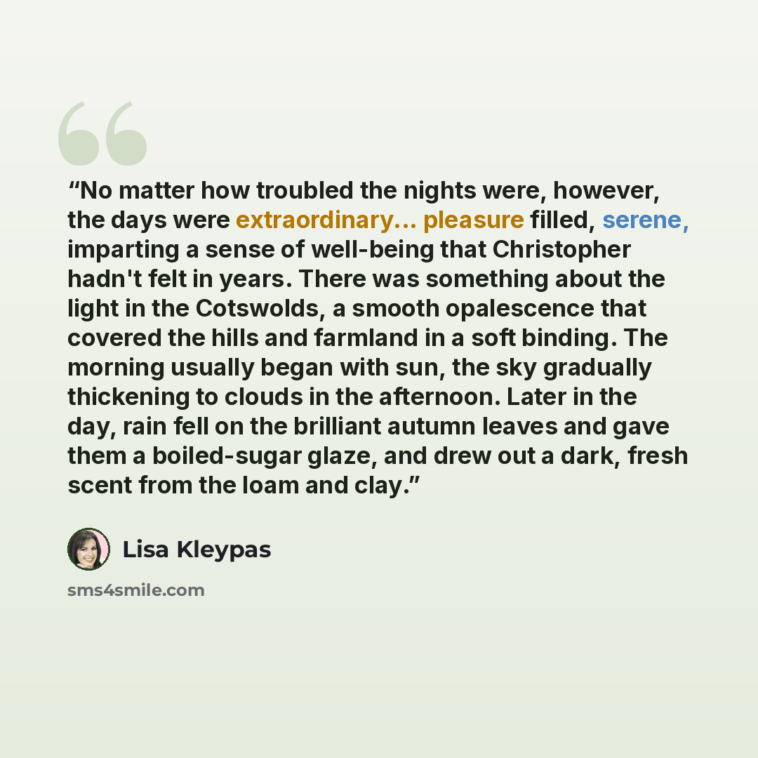 “No matter how troubled the nights were, however, the days were extraordinary... pleasure filled, serene, imparting a sense of well-being that Christopher hadn't felt in years. There was something about the light in the Cotswolds, a smooth opalescence that covered the hills and farmland in a soft…” quote by Lisa Kleypas