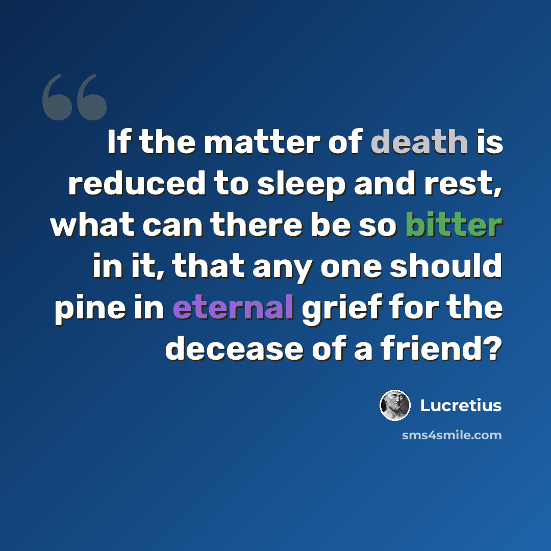 “If the matter of death is reduced to sleep and rest, what can there be so bitter in it, that any one should pine in eternal grief for the decease of a friend?” quote by Lucretius