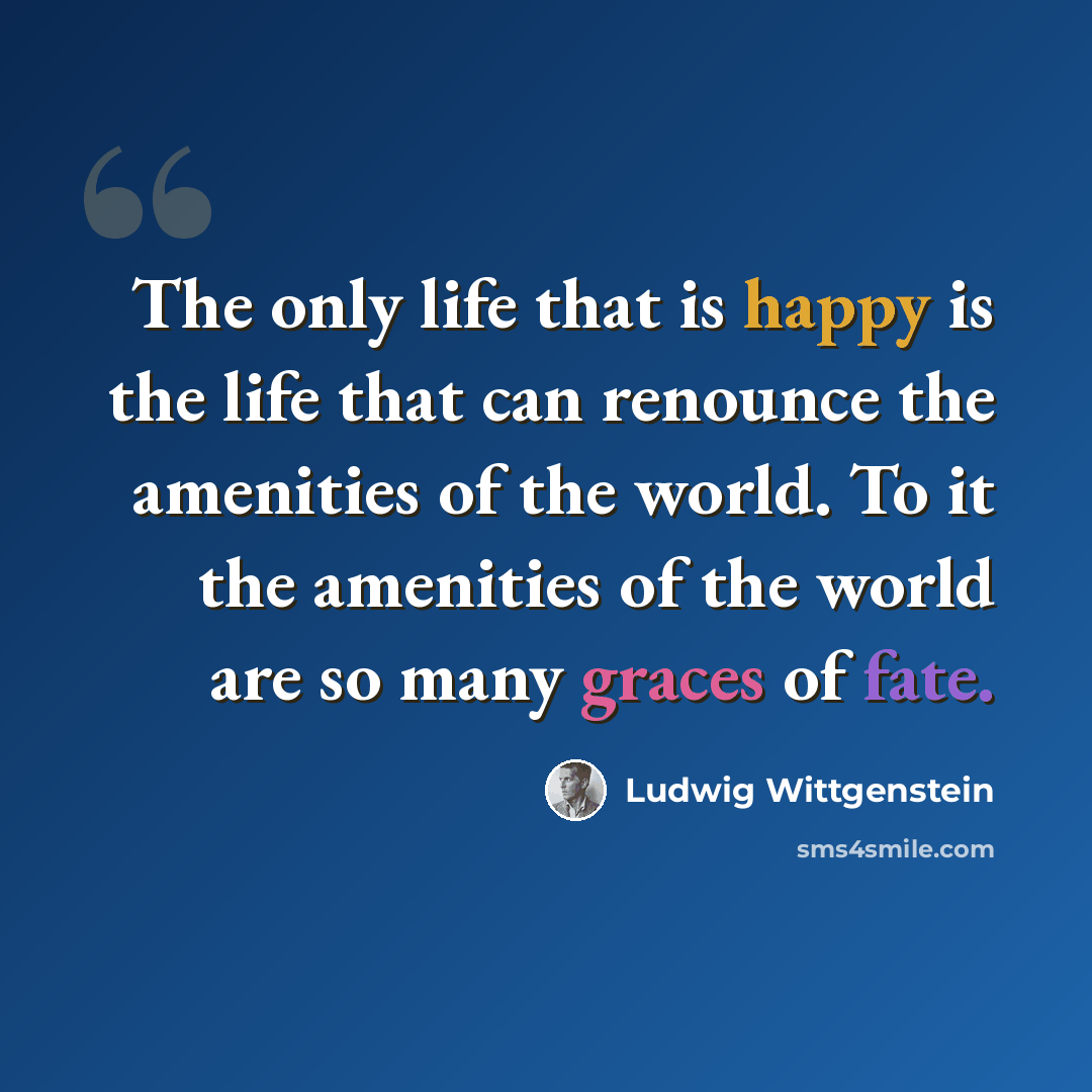 “The only life that is happy is the life that can renounce the amenities of the world. To it the amenities of the world are so many graces of fate.” quote by Ludwig Wittgenstein