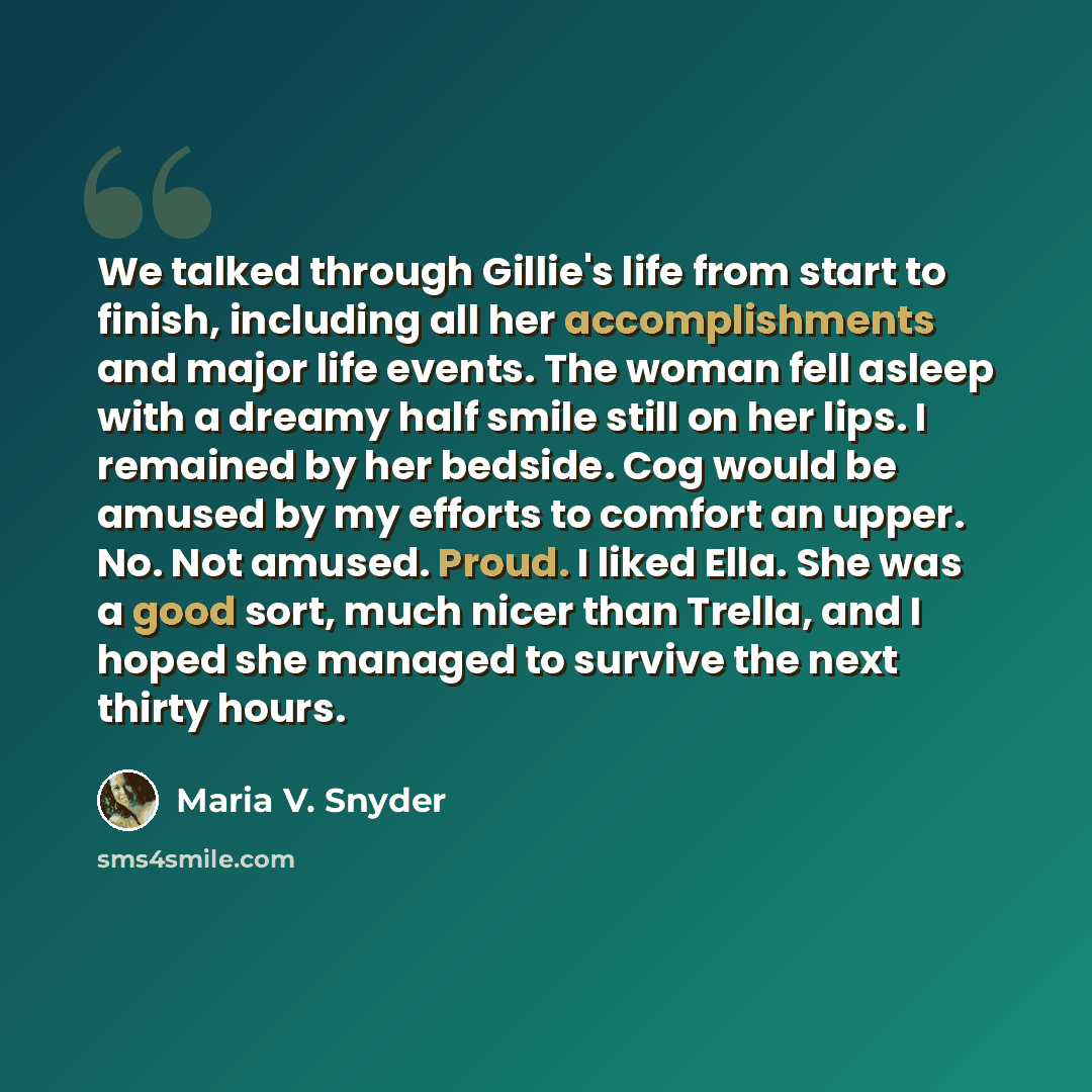 “We talked through Gillie's life from start to finish, including all her accomplishments and major life events. The woman fell asleep with a dreamy half smile still on her lips. I remained by her bedside. Cog would be amused by my efforts to comfort an upper. No. Not amused. Proud. I liked Ella…” quote by Maria V. Snyder