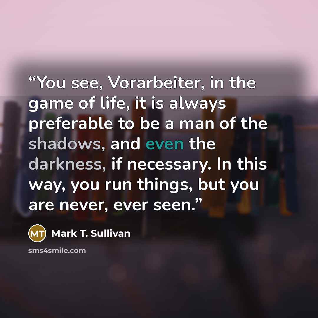 “You see, Vorarbeiter, in the game of life, it is always preferable to be a man of the shadows, and even the darkness, if necessary. In this way, you run things, but you are never, ever seen.” quote by Mark T. Sullivan