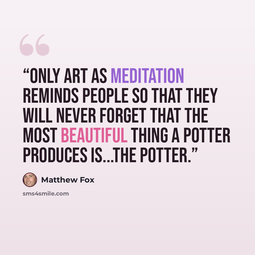 “Only art as meditation reminds people so that they will never forget that the most beautiful thing a potter produces is...the potter.” quote by Matthew Fox