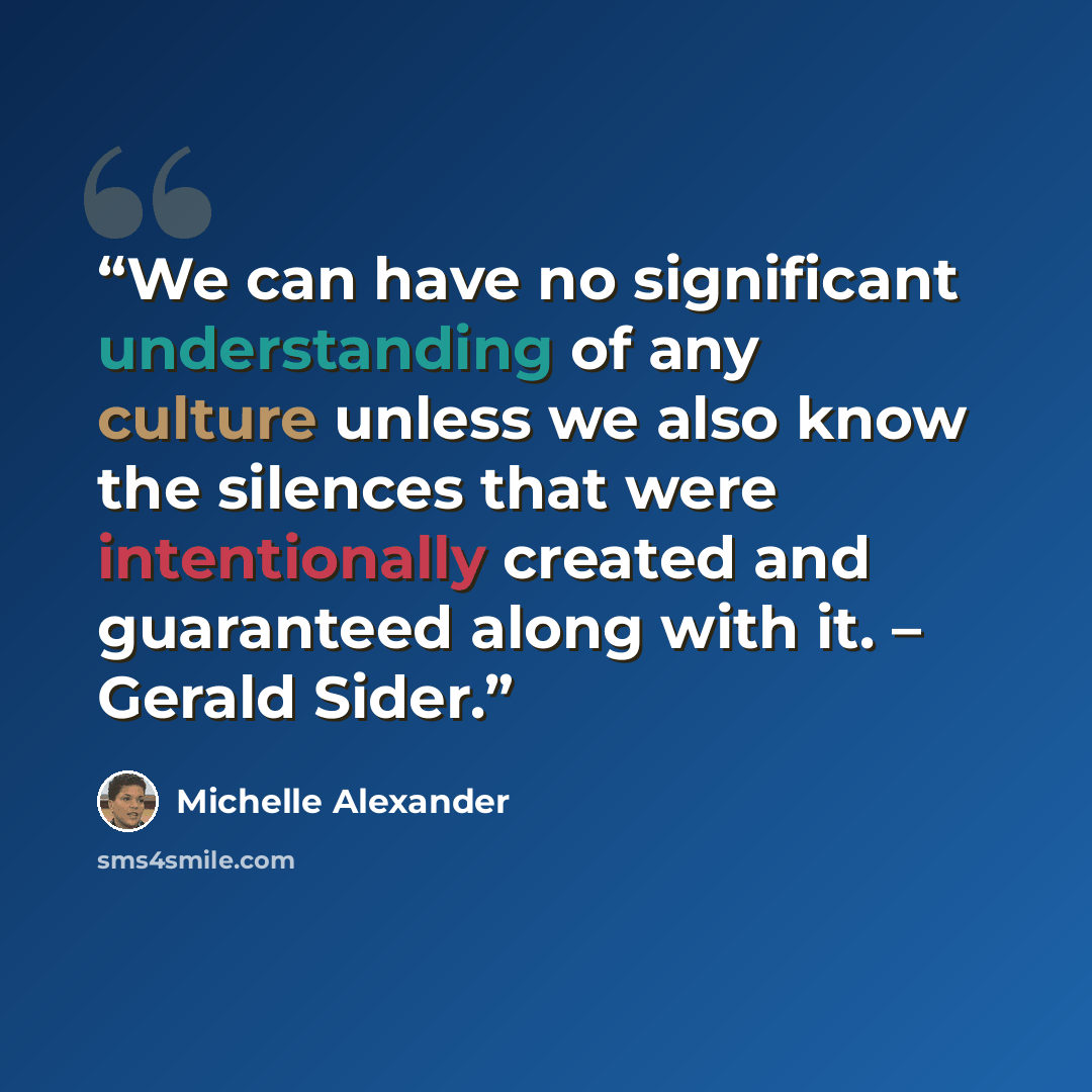“We can have no significant understanding of any culture unless we also know the silences that were intentionally created and guaranteed along with it. – Gerald Sider.” quote by Michelle Alexander