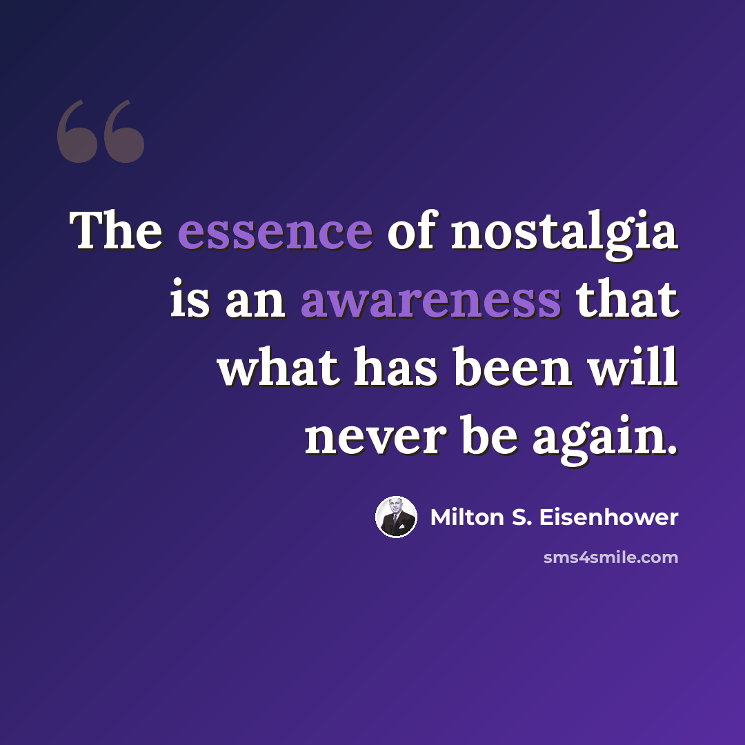 “The essence of nostalgia is an awareness that what has been will never be again.” quote by Milton S. Eisenhower