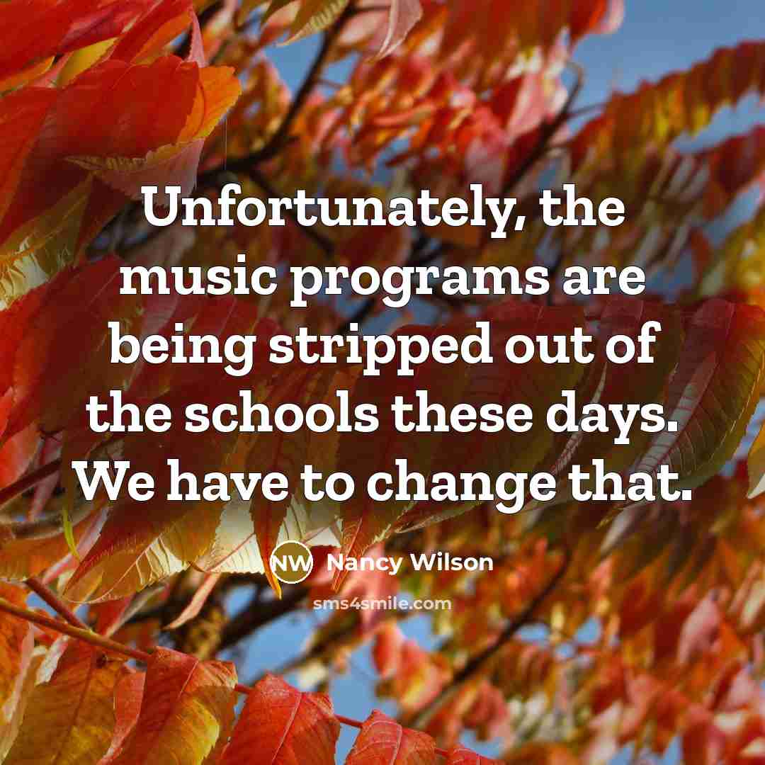 “Unfortunately, the music programs are being stripped out of the schools these days. We have to change that.” quote by Nancy Wilson