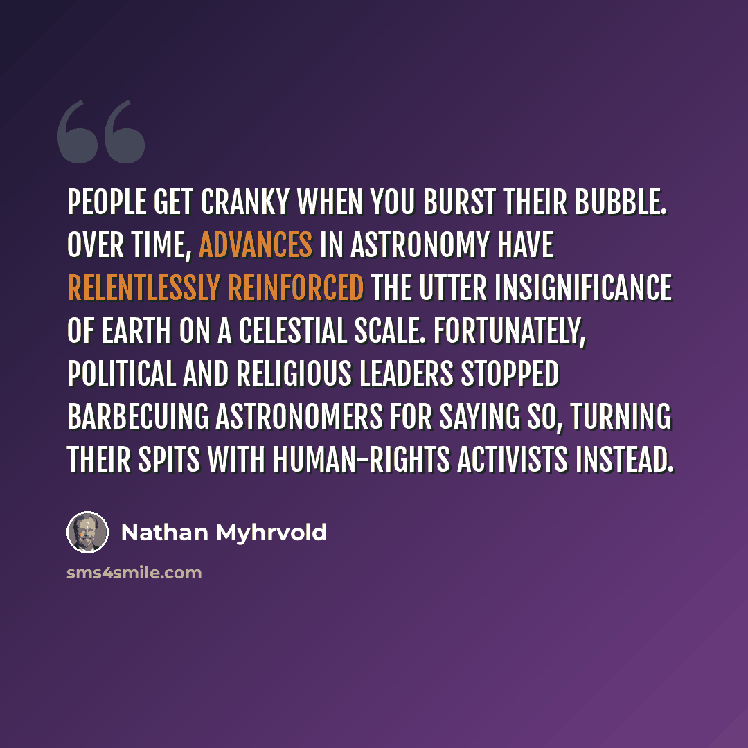 “People get cranky when you burst their bubble. Over time, advances in astronomy have relentlessly reinforced the utter insignificance of Earth on a celestial scale. Fortunately, political and religious leaders stopped barbecuing astronomers for saying so, turning their spits with human-rights…” quote by Nathan Myhrvold