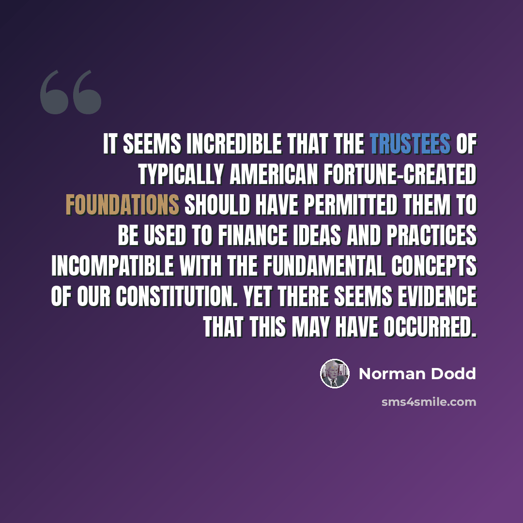 “It seems incredible that the trustees of typically American fortune-created foundations should have permitted them to be used to finance ideas and practices incompatible with the fundamental concepts of our Constitution. Yet there seems evidence that this may have occurred.” quote by Norman Dodd