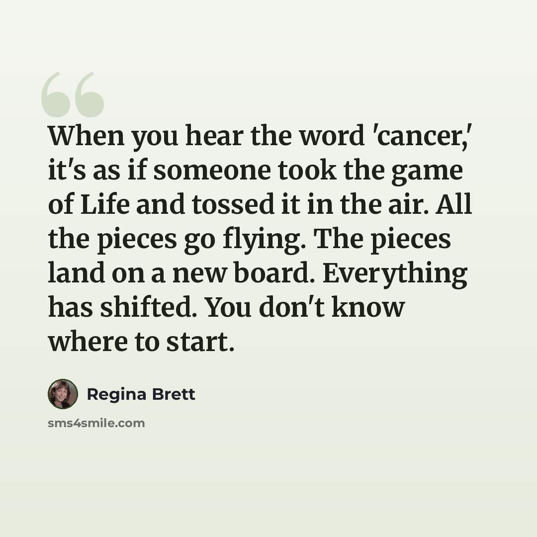 “When you hear the word 'cancer,' it's as if someone took the game of Life and tossed it in the air. All the pieces go flying. The pieces land on a new board. Everything has shifted. You don't know where to start.” quote by Regina Brett
