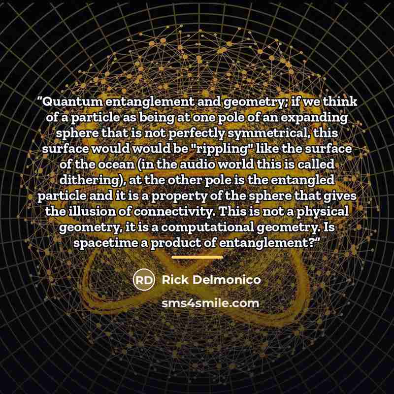 “Quantum entanglement and geometry; if we think of a particle as being at one pole of an expanding sphere that is not perfectly symmetrical, this surface would would be "rippling" like the surface of the ocean (in the audio world this is called dithering), at the other pole is the entangled…” quote by Rick Delmonico