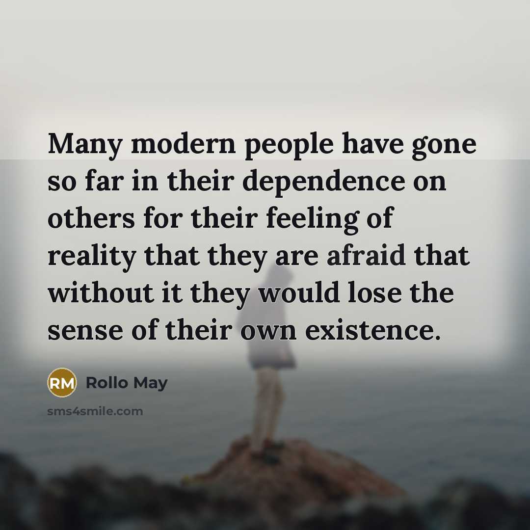 “Many modern people have gone so far in their dependence on others for their feeling of reality that they are afraid that without it they would lose the sense of their own existence.” quote by Rollo May