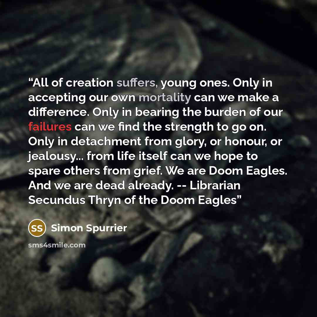 “All of creation suffers, young ones. Only in accepting our own mortality can we make a difference. Only in bearing the burden of our failures can we find the strength to go on. Only in detachment from glory, or honour, or jealousy... from life itself can we hope to spare others from grief. We are…” quote by Simon Spurrier