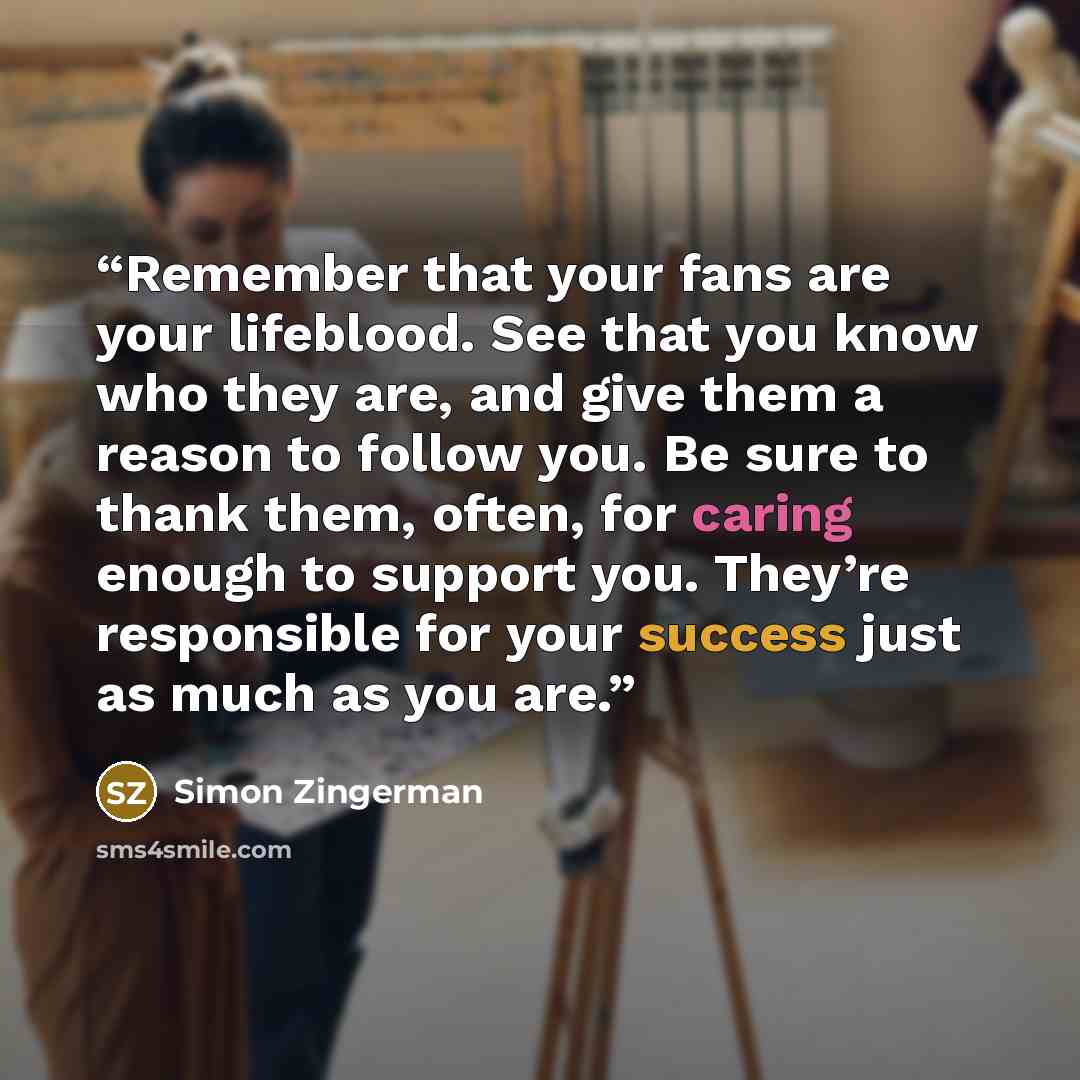 “Remember that your fans are your lifeblood. See that you know who they are, and give them a reason to follow you. Be sure to thank them, often, for caring enough to support you. They’re responsible for your success just as much as you are.” quote by Simon Zingerman