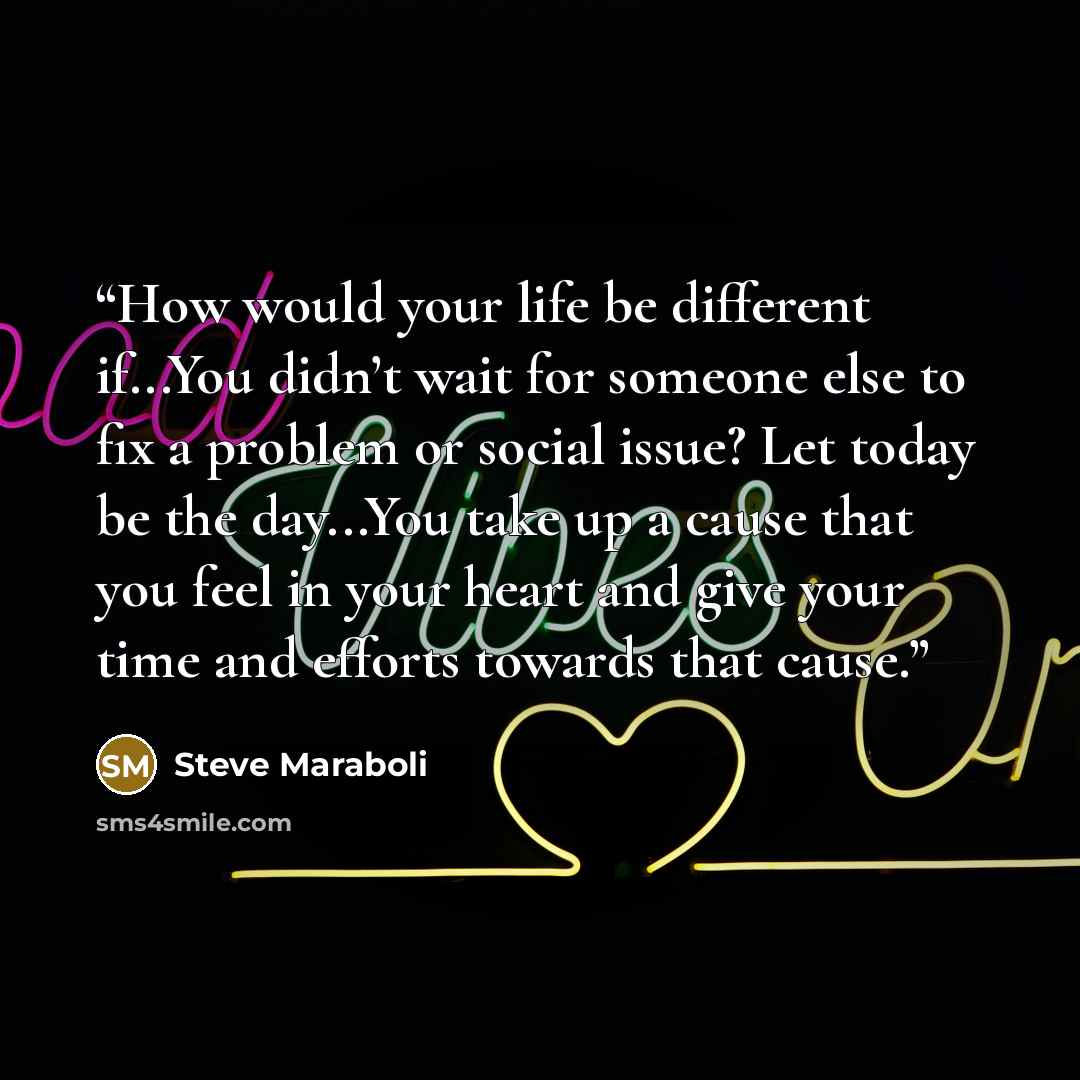 “How would your life be different if...You didn’t wait for someone else to fix a problem or social issue? Let today be the day...You take up a cause that you feel in your heart and give your time and efforts towards that cause.” quote by Steve Maraboli