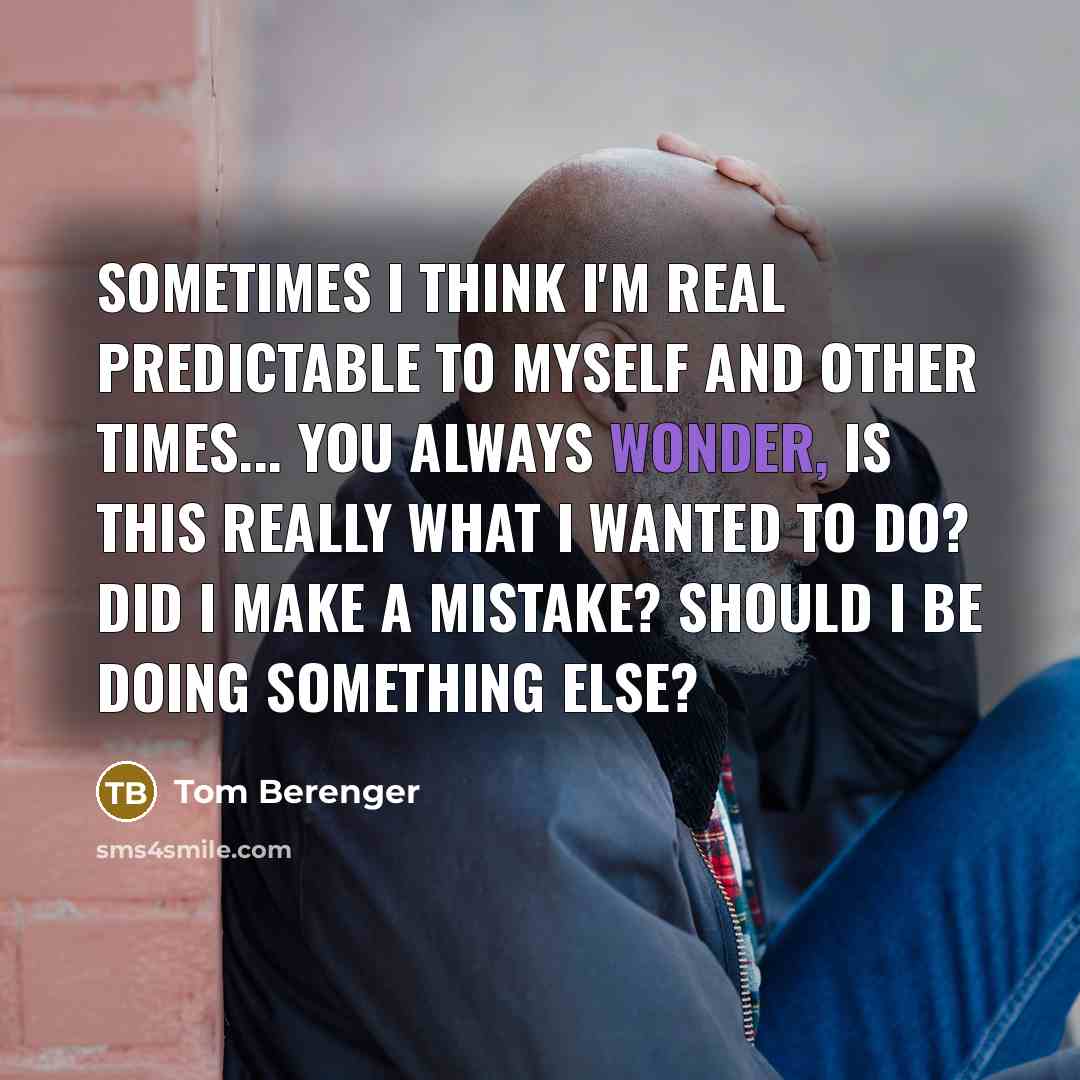 “Sometimes I think I'm real predictable to myself and other times... you always wonder, Is this really what I wanted to do? Did I make a mistake? Should I be doing something else?” quote by Tom Berenger