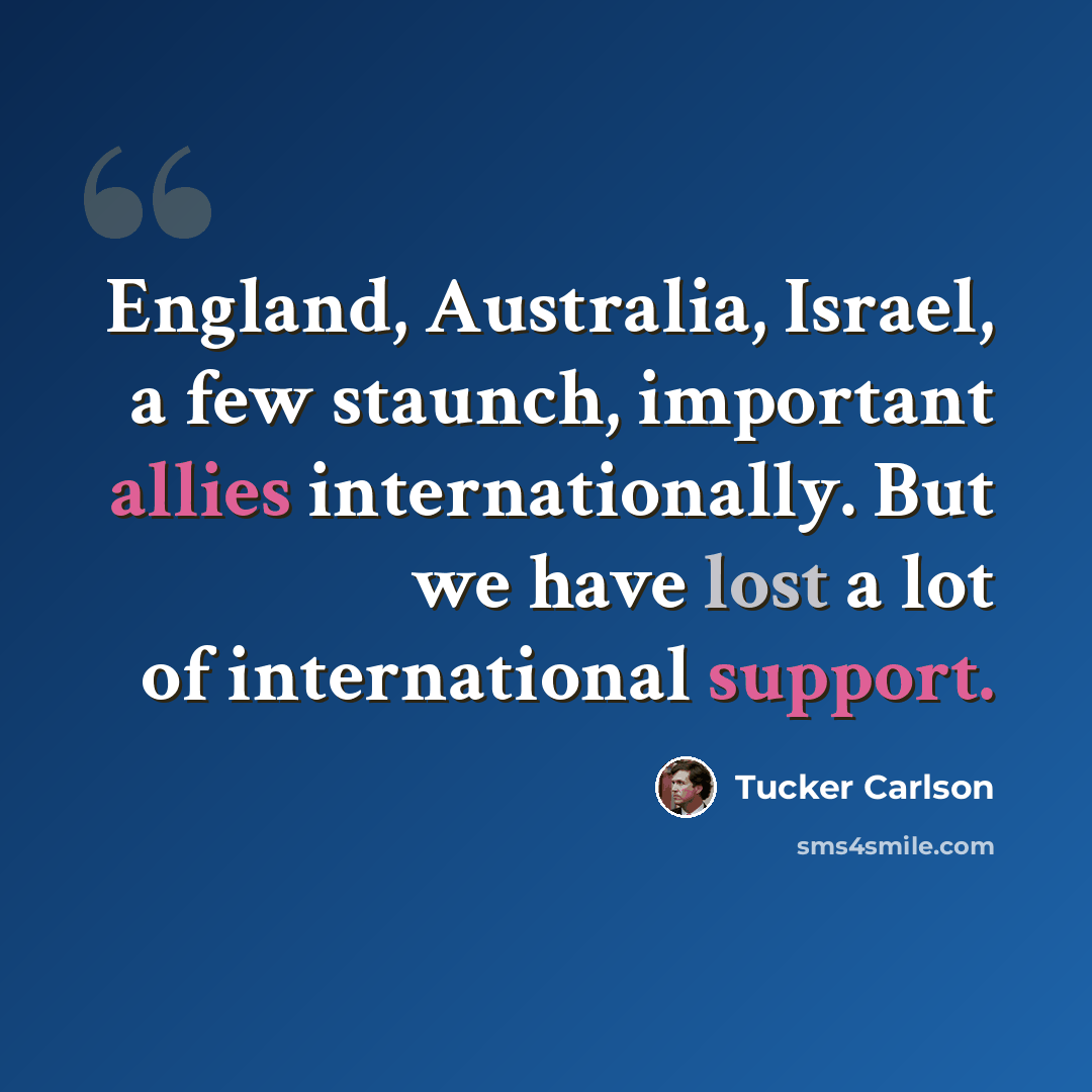 “England, Australia, Israel, a few staunch, important allies internationally. But we have lost a lot of international support.” quote by Tucker Carlson