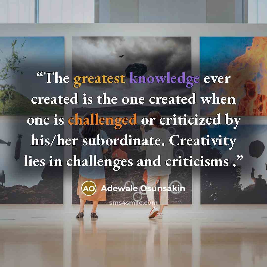 “The greatest knowledge ever created is the one created when one is challenged or criticized by his/her subordinate. Creativity lies in challenges and criticisms .” quote by Adewale Osunsakin