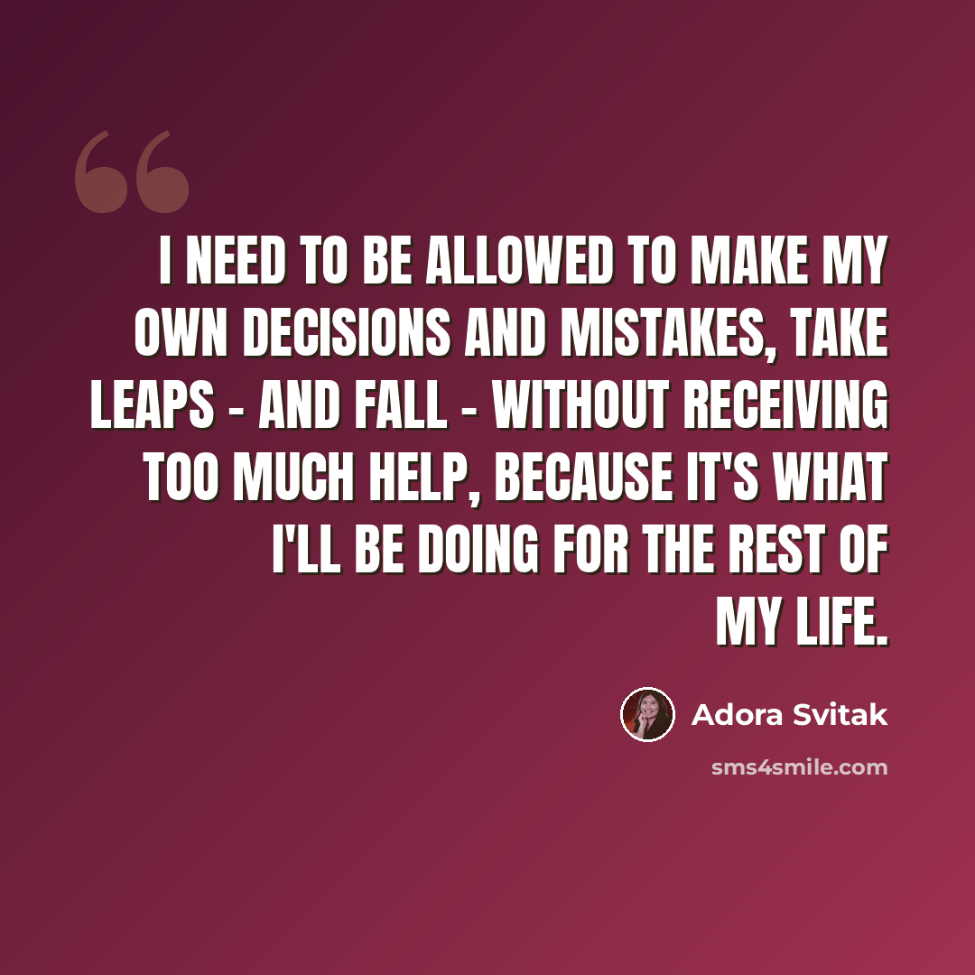 “I need to be allowed to make my own decisions and mistakes, take leaps - and fall - without receiving too much help, because it's what I'll be doing for the rest of my life.” quote by Adora Svitak