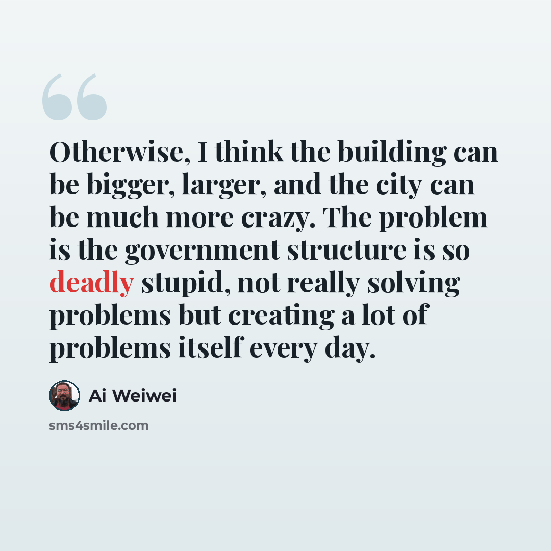 “Otherwise, I think the building can be bigger, larger, and the city can be much more crazy. The problem is the government structure is so deadly stupid, not really solving problems but creating a lot of problems itself every day.” quote by Ai Weiwei