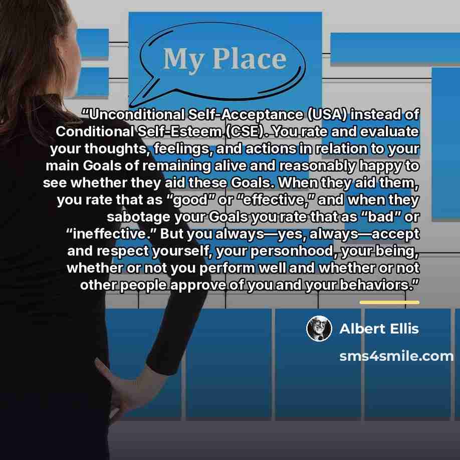 “Unconditional Self-Acceptance (USA) instead of Conditional Self-Esteem (CSE). You rate and evaluate your thoughts, feelings, and actions in relation to your main Goals of remaining alive and reasonably happy to see whether they aid these Goals. When they aid them, you rate that as “good” or…” quote by Albert Ellis