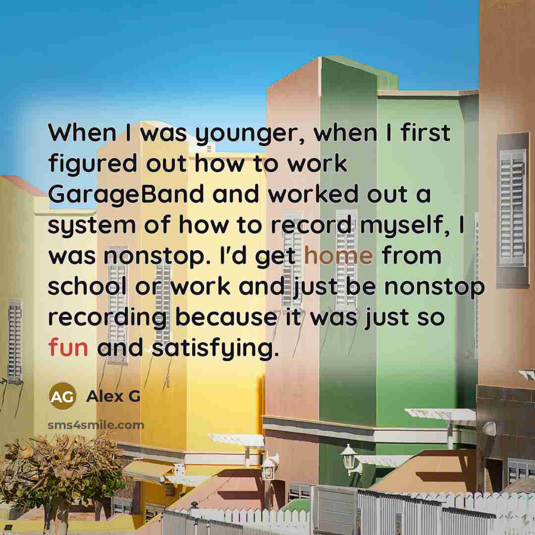 “When I was younger, when I first figured out how to work GarageBand and worked out a system of how to record myself, I was nonstop. I'd get home from school or work and just be nonstop recording because it was just so fun and satisfying.” quote by Alex G