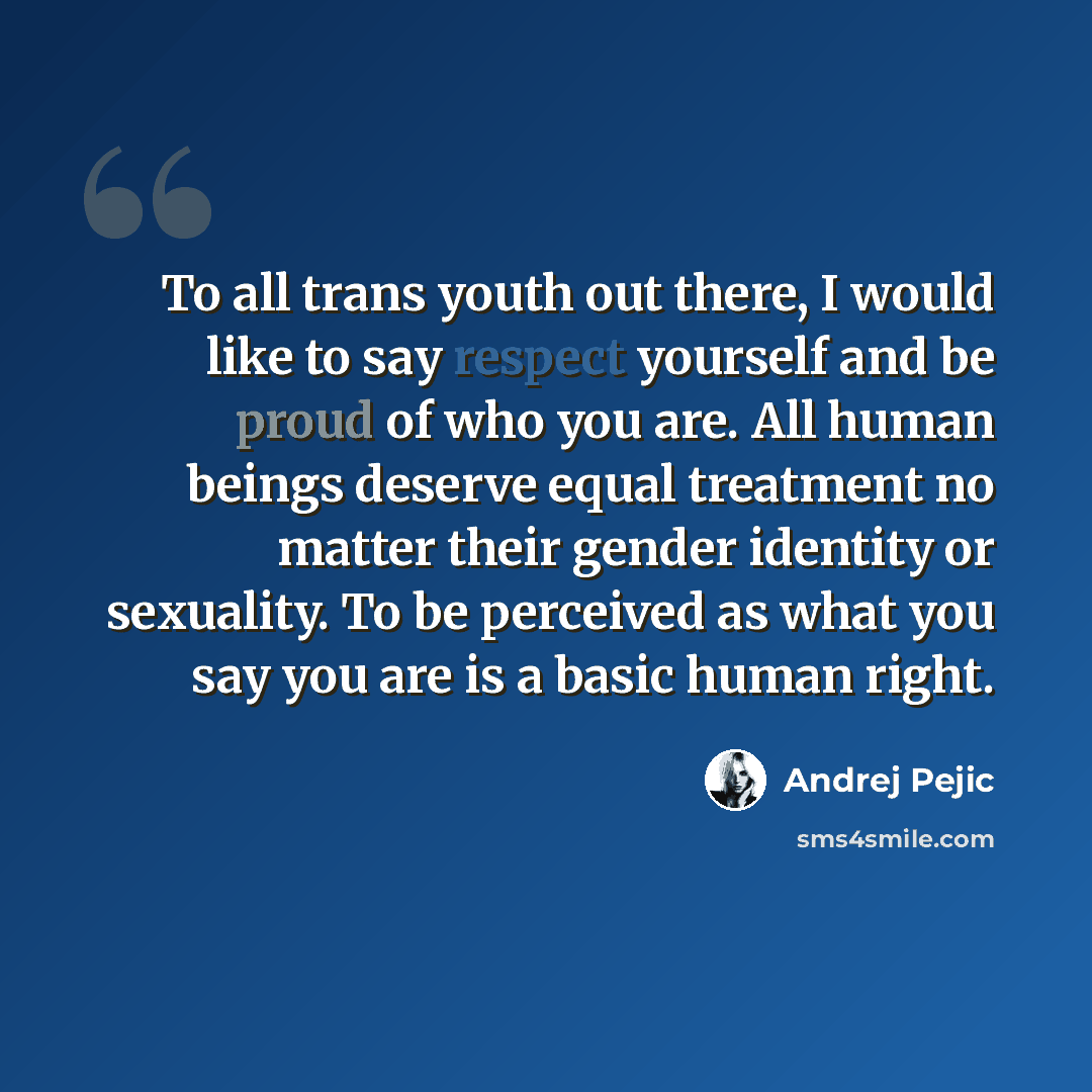 “To all trans youth out there, I would like to say respect yourself and be proud of who you are. All human beings deserve equal treatment no matter their gender identity or sexuality. To be perceived as what you say you are is a basic human right.” quote by Andrej Pejic