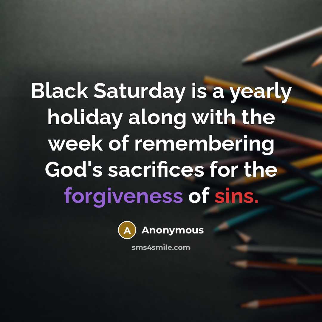 “Black Saturday is a yearly holiday along with the week of remembering God's sacrifices for the forgiveness of sins.” quote by Anonymous