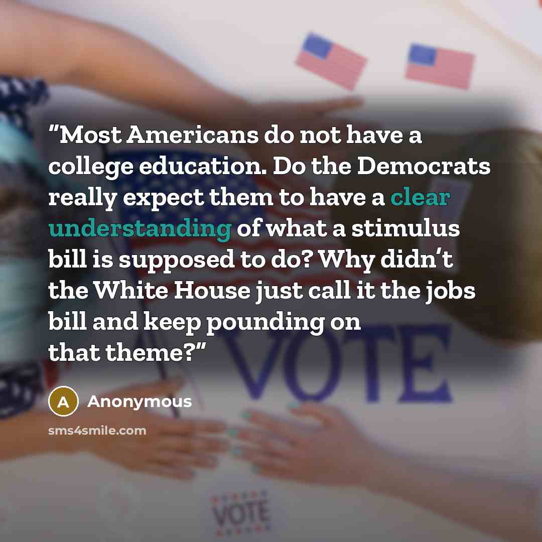 “Most Americans do not have a college education. Do the Democrats really expect them to have a clear understanding of what a stimulus bill is supposed to do? Why didn’t the White House just call it the jobs bill and keep pounding on that theme?” quote by Anonymous