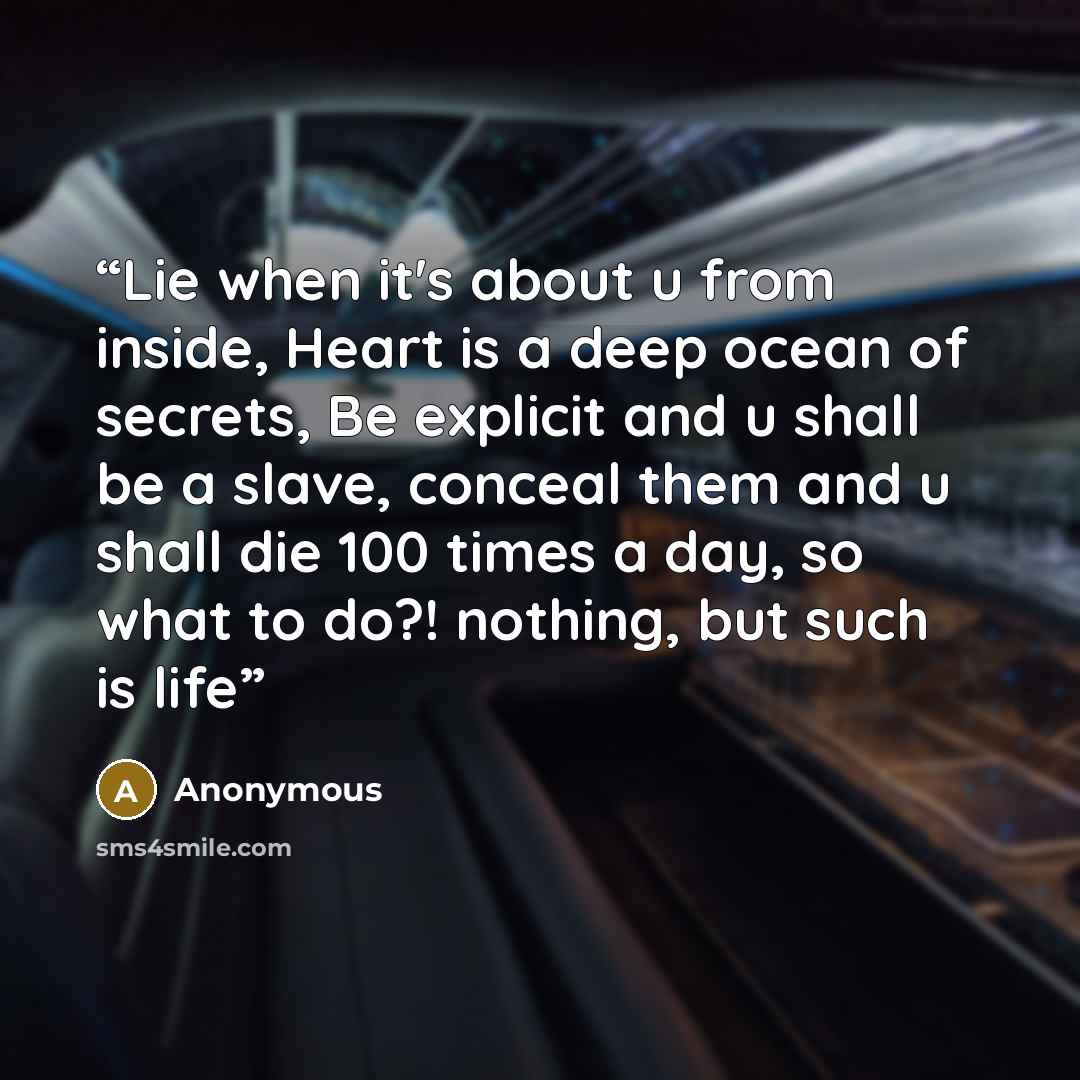 “Lie when it's about u from inside, Heart is a deep ocean of secrets, Be explicit and u shall be a slave, conceal them and u shall die 100 times a day, so what to do?! nothing, but such is life” quote by Anonymous